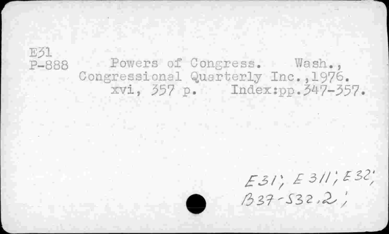 ﻿E31
P-888 Powers of Congress. Wash., Congressional Quarterly Inc.,1976. xvi, 357 P.	Index:pp.347-357.
aj/; A3//;3se;